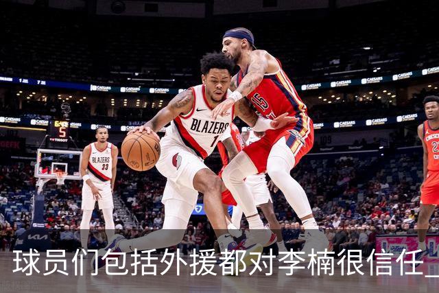 球员们包括外援都对李楠很信任 许利民将负责球队整体方向&青训等